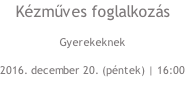 Kézműves foglalkozás Gyerekeknek 2016. december 20. (péntek) | 16:00